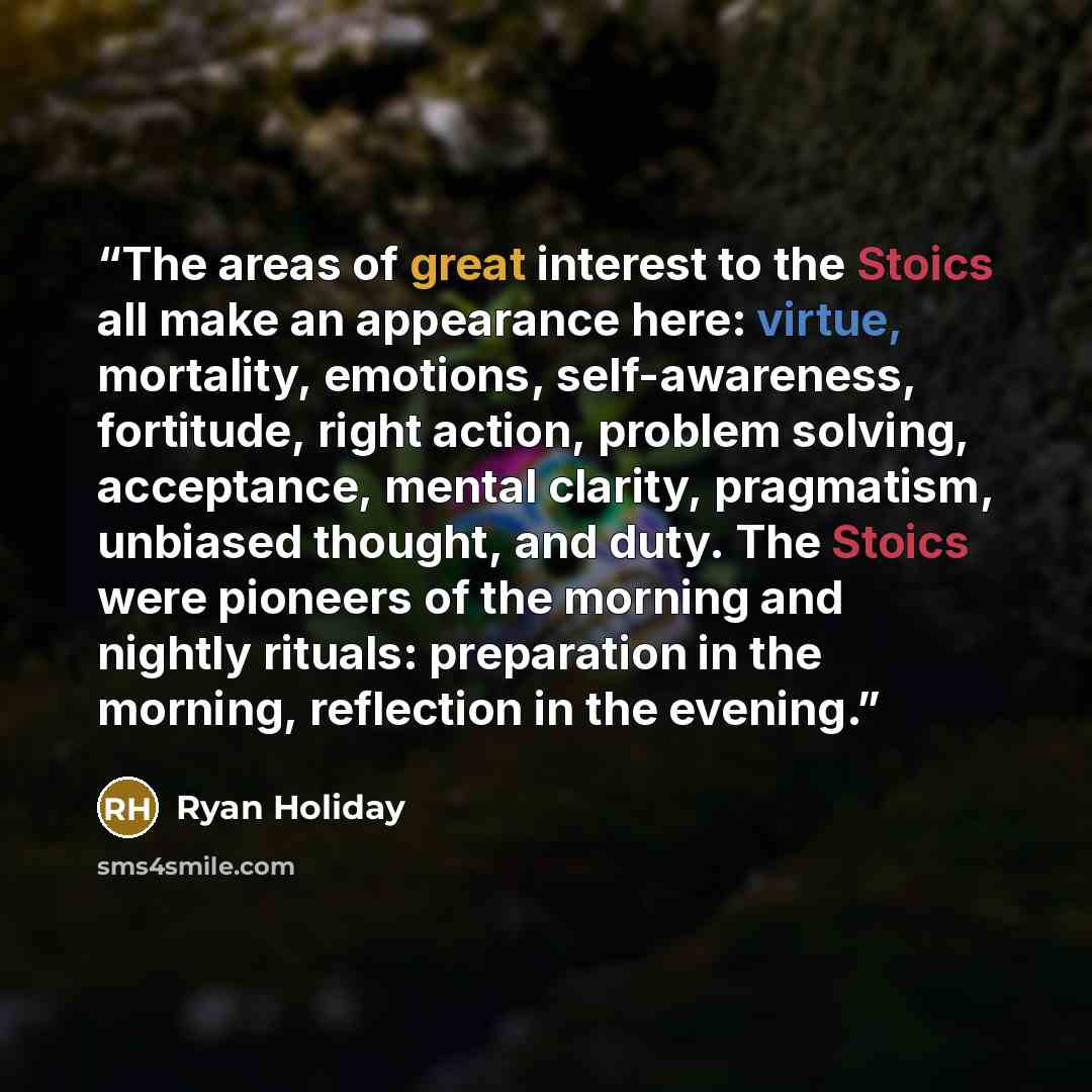 “The areas of great interest to the Stoics all make an appearance here: virtue, mortality, emotions, self-awareness, fortitude, right action, problem solving, acceptance, mental clarity, pragmatism, unbiased thought, and duty. The Stoics were pioneers of the morning and nightly rituals: preparation…” quote by Ryan Holiday
