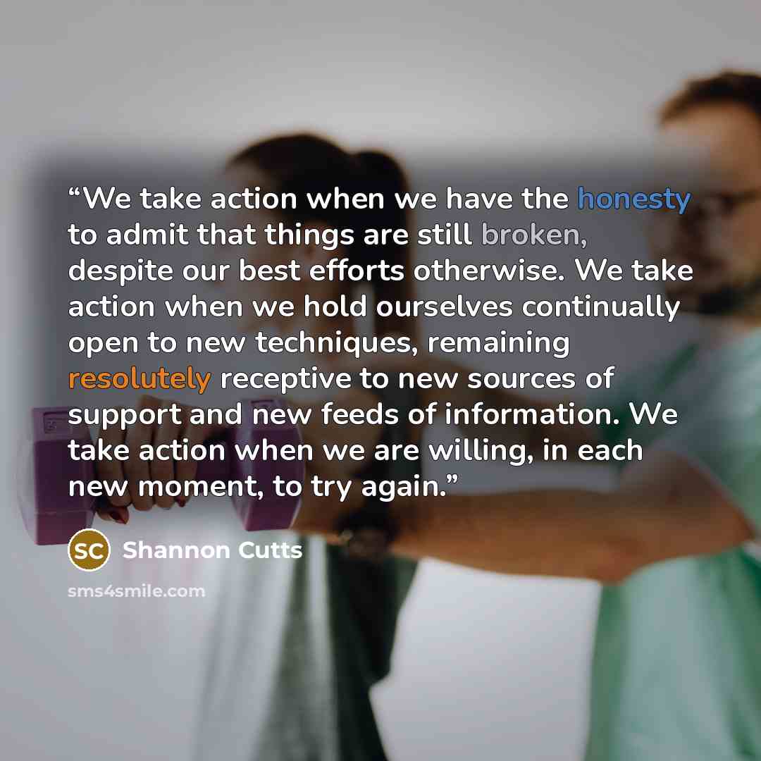 “We take action when we have the honesty to admit that things are still broken, despite our best efforts otherwise. We take action when we hold ourselves continually open to new techniques, remaining resolutely receptive to new sources of support and new feeds of information. We take action when we…” quote by Shannon Cutts