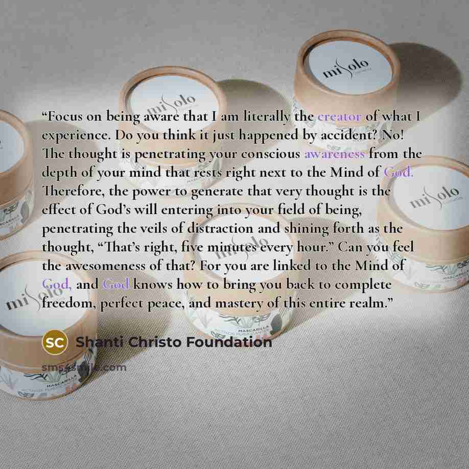 “Focus on being aware that I am literally the creator of what I experience. Do you think it just happened by accident? No! The thought is penetrating your conscious awareness from the depth of your mind that rests right next to the Mind of God. Therefore, the power to generate that very thought is…” quote by Shanti Christo Foundation