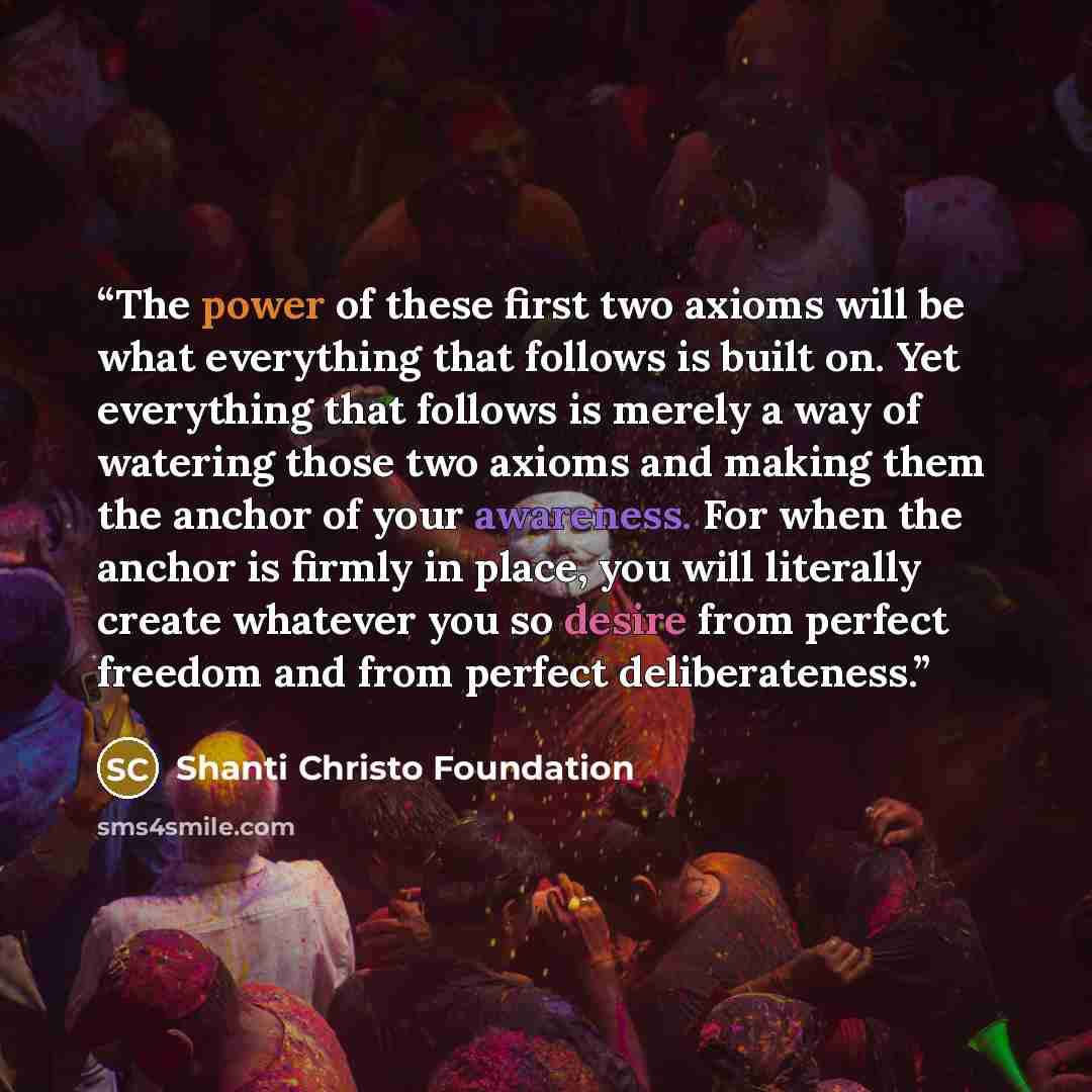“The power of these first two axioms will be what everything that follows is built on. Yet everything that follows is merely a way of watering those two axioms and making them the anchor of your awareness. For when the anchor is firmly in place, you will literally create whatever you so desire from…” quote by Shanti Christo Foundation