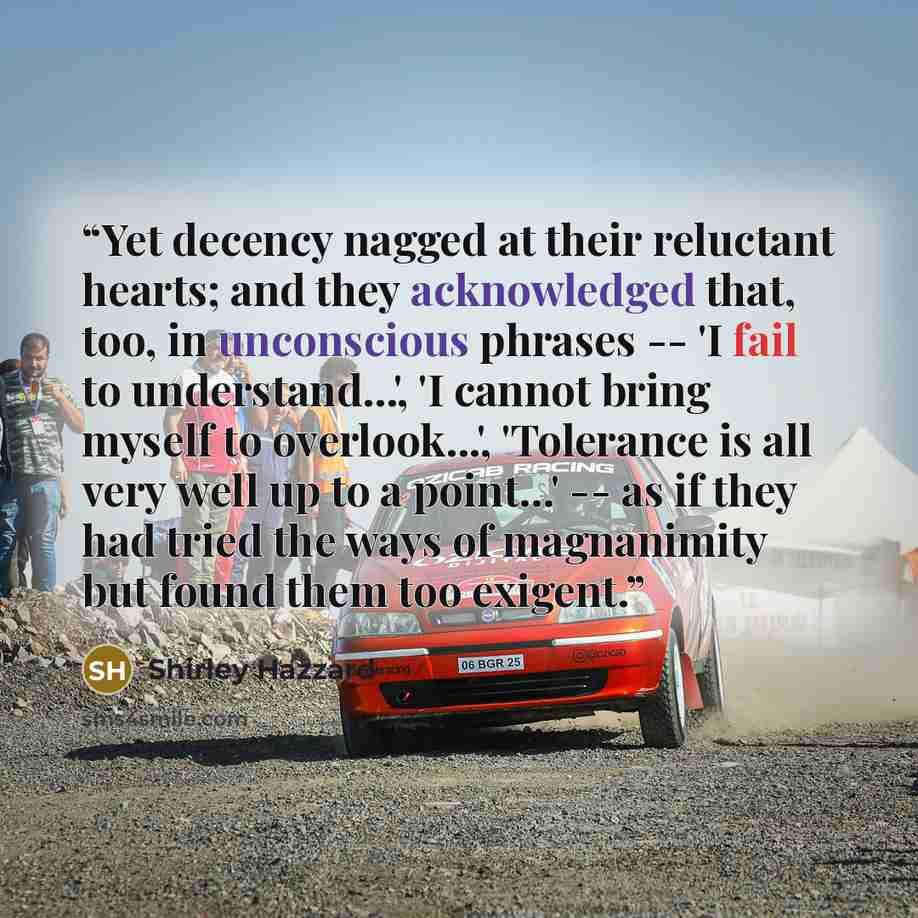 “Yet decency nagged at their reluctant hearts; and they acknowledged that, too, in unconscious phrases -- 'I fail to understand...', 'I cannot bring myself to overlook...', 'Tolerance is all very well up to a point...' -- as if they had tried the ways of magnanimity but found them too exigent.” quote by Shirley Hazzard
