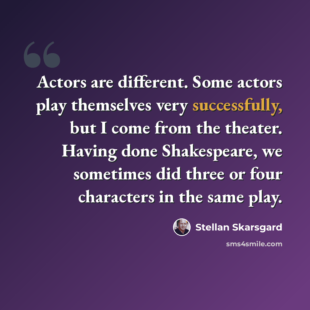 “Actors are different. Some actors play themselves very successfully, but I come from the theater. Having done Shakespeare, we sometimes did three or four characters in the same play.” quote by Stellan Skarsgard