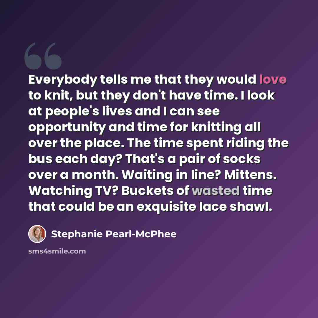 “Everybody tells me that they would love to knit, but they don't have time. I look at people's lives and I can see opportunity and time for knitting all over the place. The time spent riding the bus each day? That's a pair of socks over a month. Waiting in line? Mittens. Watching TV? Buckets of…” quote by Stephanie Pearl-McPhee