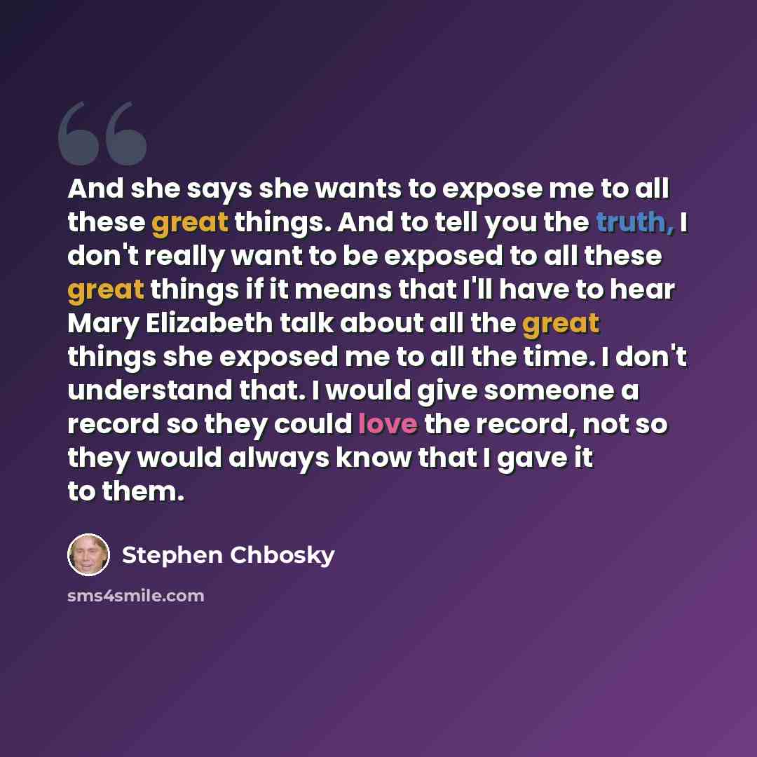 “And she says she wants to expose me to all these great things. And to tell you the truth, I don't really want to be exposed to all these great things if it means that I'll have to hear Mary Elizabeth talk about all the great things she exposed me to all the time. I don't understand that. I would…” quote by Stephen Chbosky