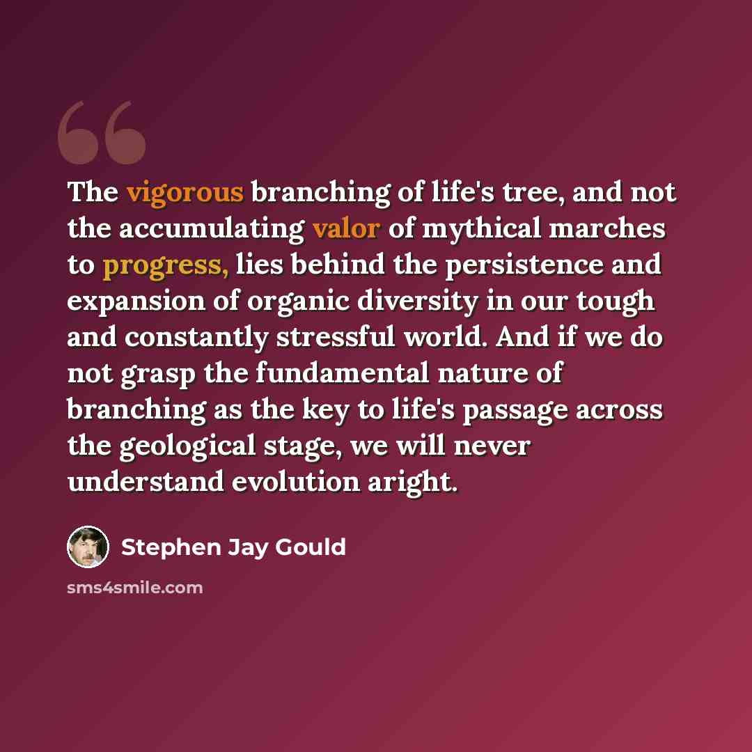 “The vigorous branching of life's tree, and not the accumulating valor of mythical marches to progress, lies behind the persistence and expansion of organic diversity in our tough and constantly stressful world. And if we do not grasp the fundamental nature of branching as the key to life's passage…” quote by Stephen Jay Gould
