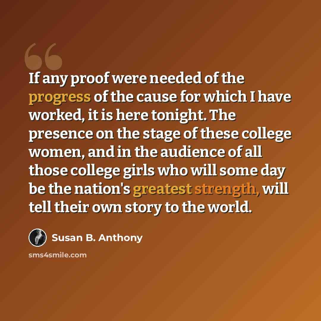 “If any proof were needed of the progress of the cause for which I have worked, it is here tonight. The presence on the stage of these college women, and in the audience of all those college girls who will some day be the nation's greatest strength, will tell their own story to the world.” quote by Susan B. Anthony