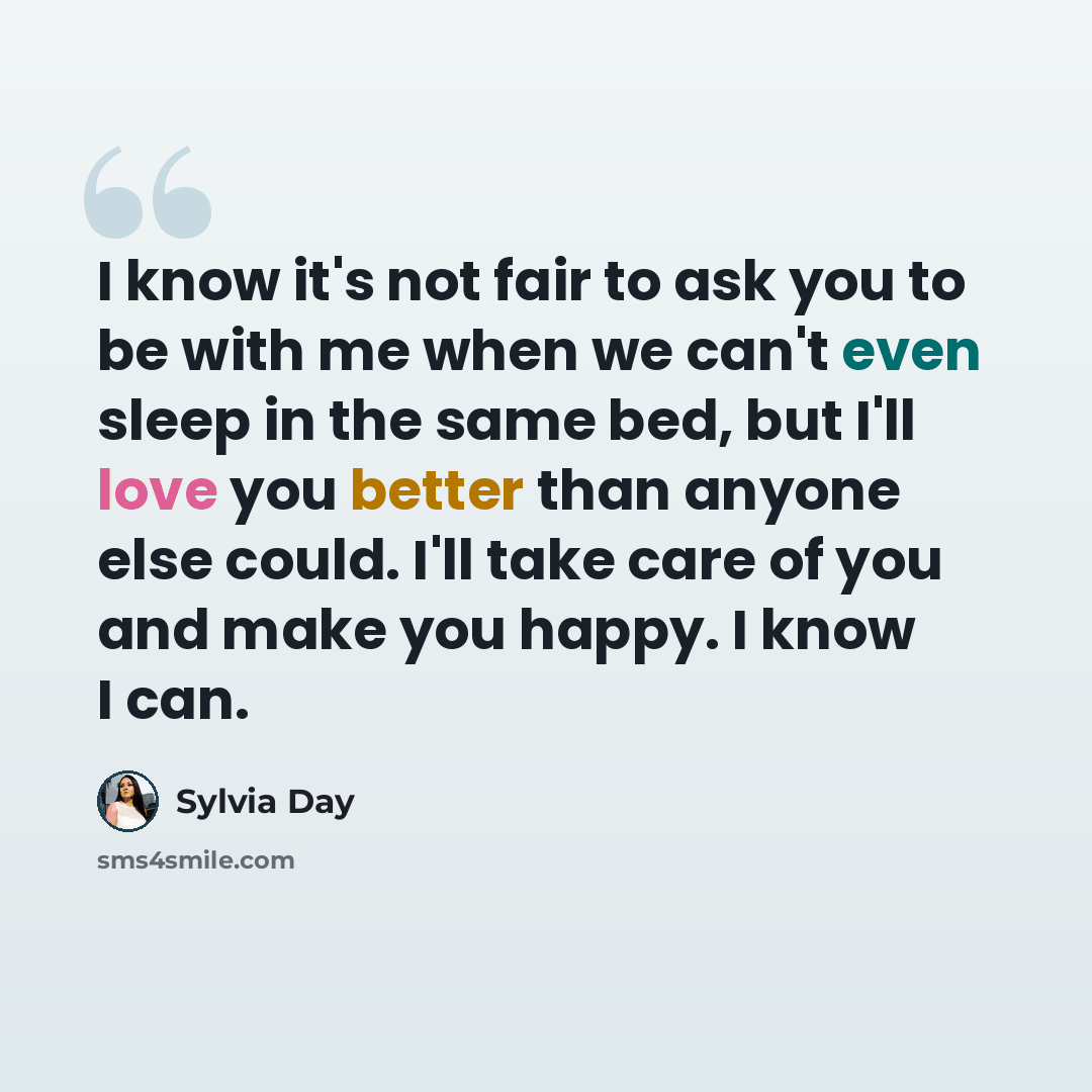 “I know it's not fair to ask you to be with me when we can't even sleep in the same bed, but I'll love you better than anyone else could. I'll take care of you and make you happy. I know I can.” quote by Sylvia Day