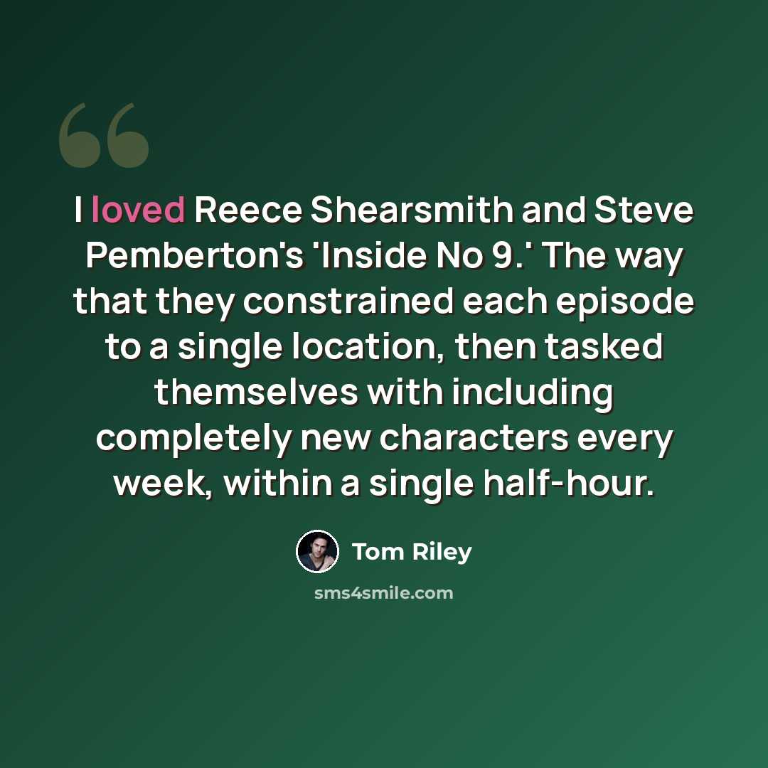 “I loved Reece Shearsmith and Steve Pemberton's 'Inside No 9.' The way that they constrained each episode to a single location, then tasked themselves with including completely new characters every week, within a single half-hour.” quote by Tom Riley