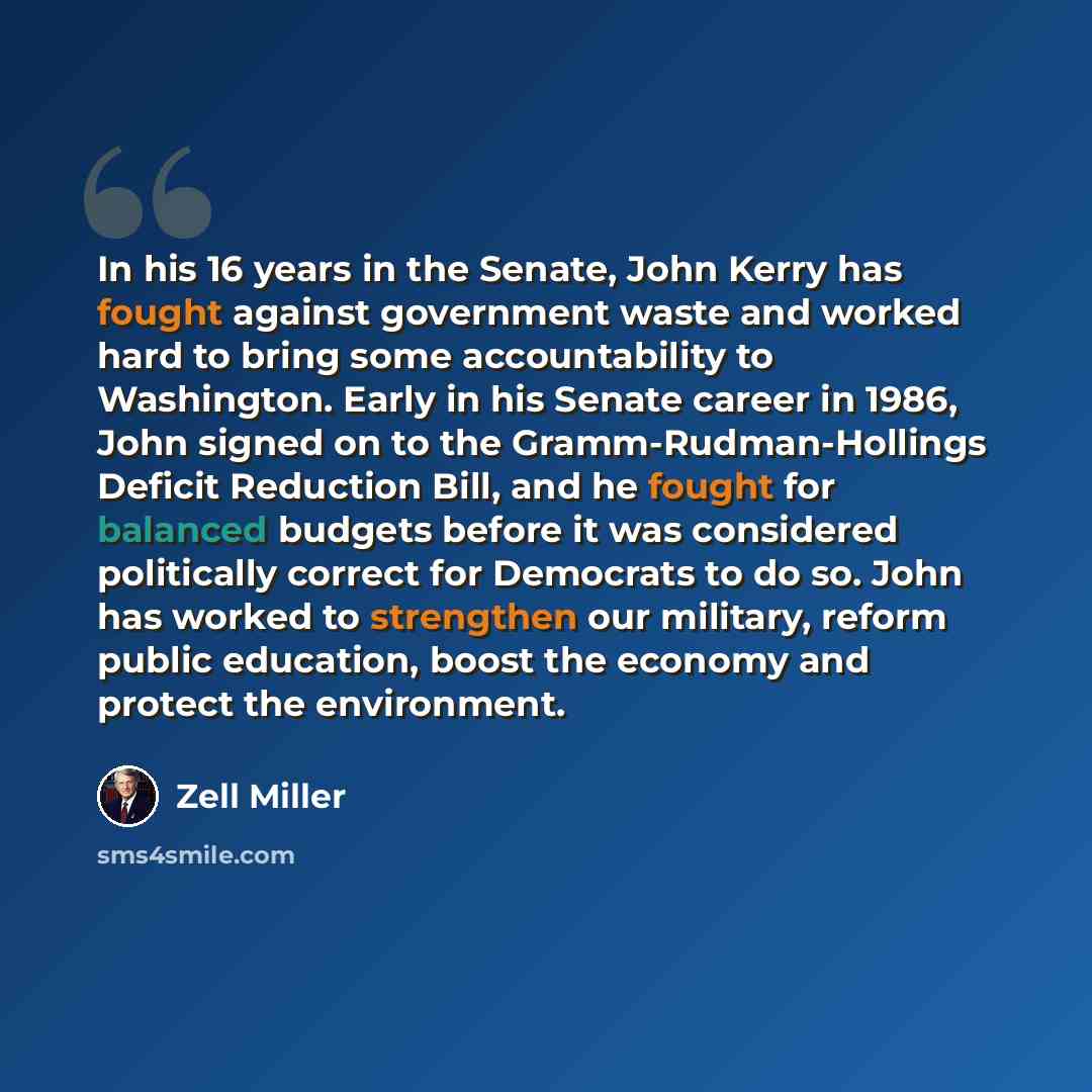 “In his 16 years in the Senate, John Kerry has fought against government waste and worked hard to bring some accountability to Washington. Early in his Senate career in 1986, John signed on to the Gramm-Rudman-Hollings Deficit Reduction Bill, and he fought for balanced budgets before it was…” quote by Zell Miller