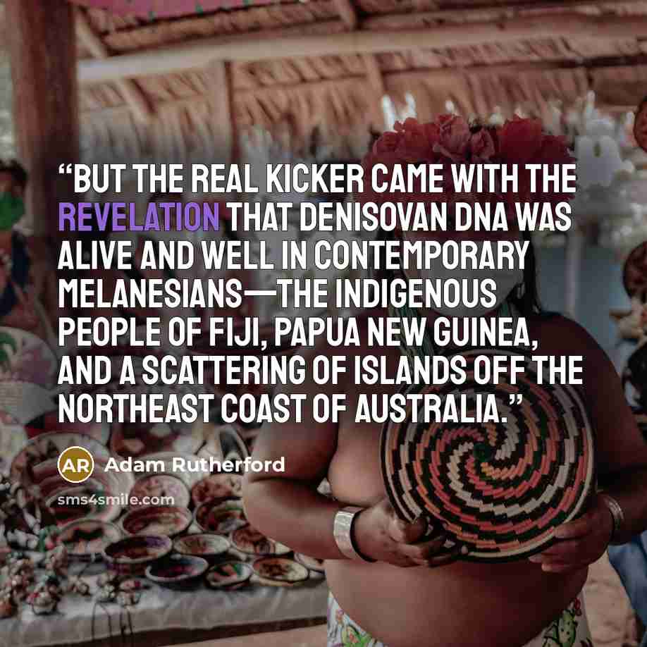 “But the real kicker came with the revelation that Denisovan DNA was alive and well in contemporary Melanesians—the indigenous people of Fiji, Papua New Guinea, and a scattering of islands off the northeast coast of Australia.” quote by Adam Rutherford