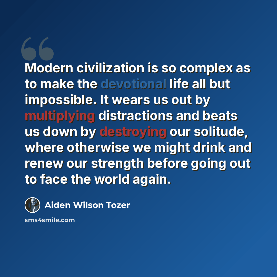 “Modern civilization is so complex as to make the devotional life all but impossible. It wears us out by multiplying distractions and beats us down by destroying our solitude, where otherwise we might drink and renew our strength before going out to face the world again.” quote by Aiden Wilson Tozer
