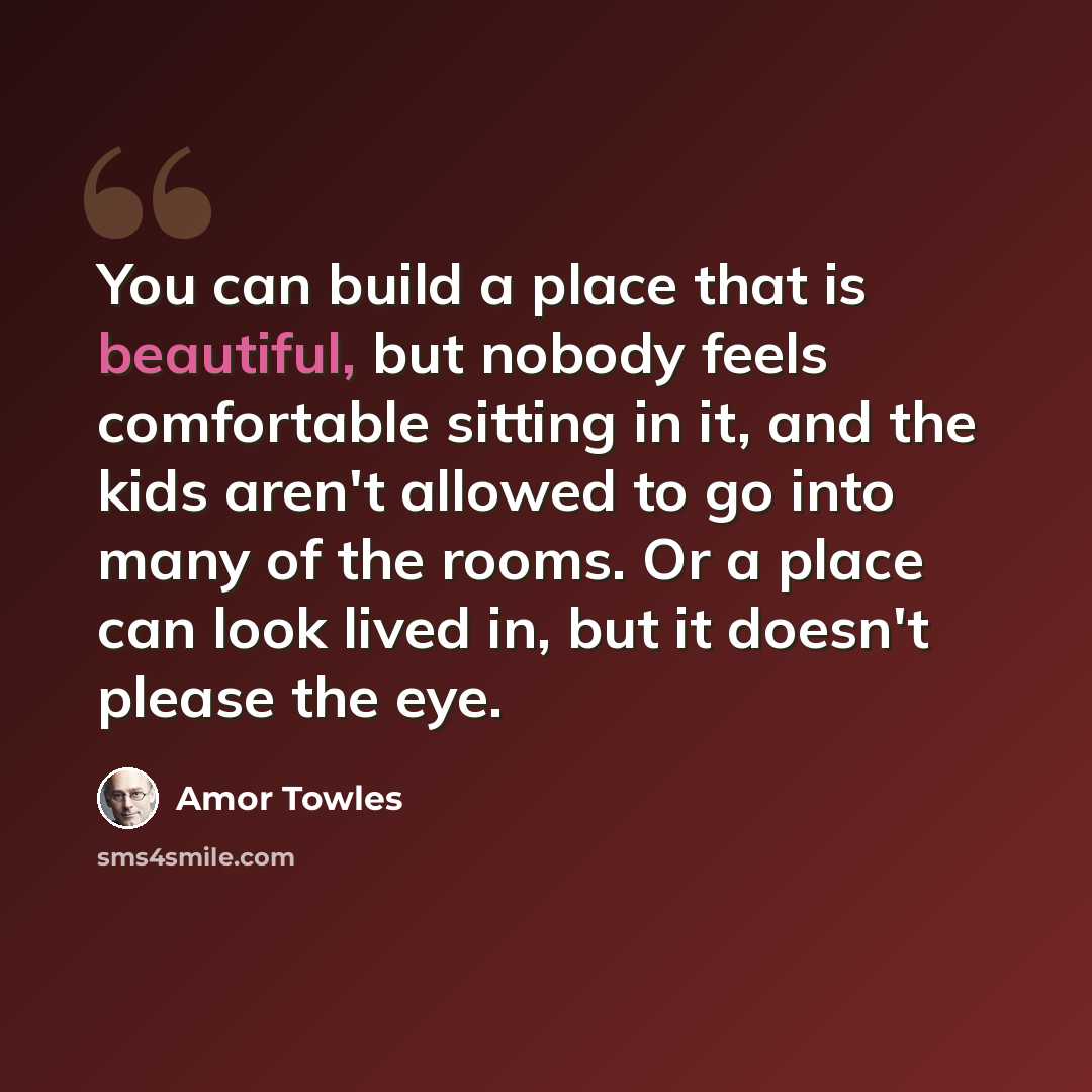 “You can build a place that is beautiful, but nobody feels comfortable sitting in it, and the kids aren't allowed to go into many of the rooms. Or a place can look lived in, but it doesn't please the eye.” quote by Amor Towles