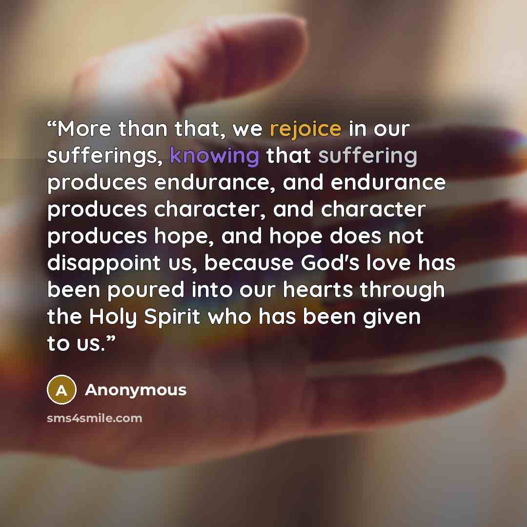 “More than that, we rejoice in our sufferings, knowing that suffering produces endurance, and endurance produces character, and character produces hope, and hope does not disappoint us, because God's love has been poured into our hearts through the Holy Spirit who has been given to us.” quote by Anonymous