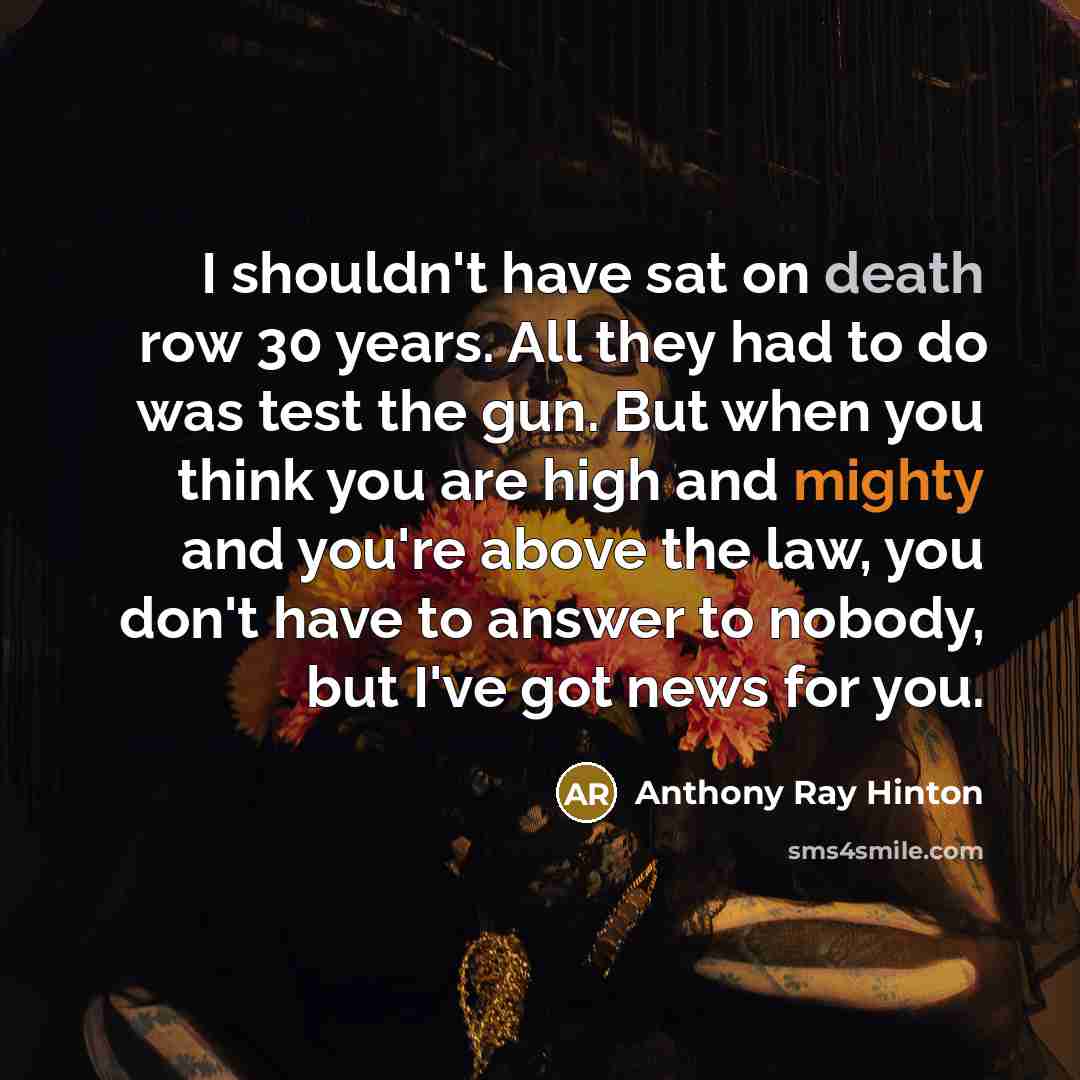 “I shouldn't have sat on death row 30 years. All they had to do was test the gun. But when you think you are high and mighty and you're above the law, you don't have to answer to nobody, but I've got news for you.” quote by Anthony Ray Hinton