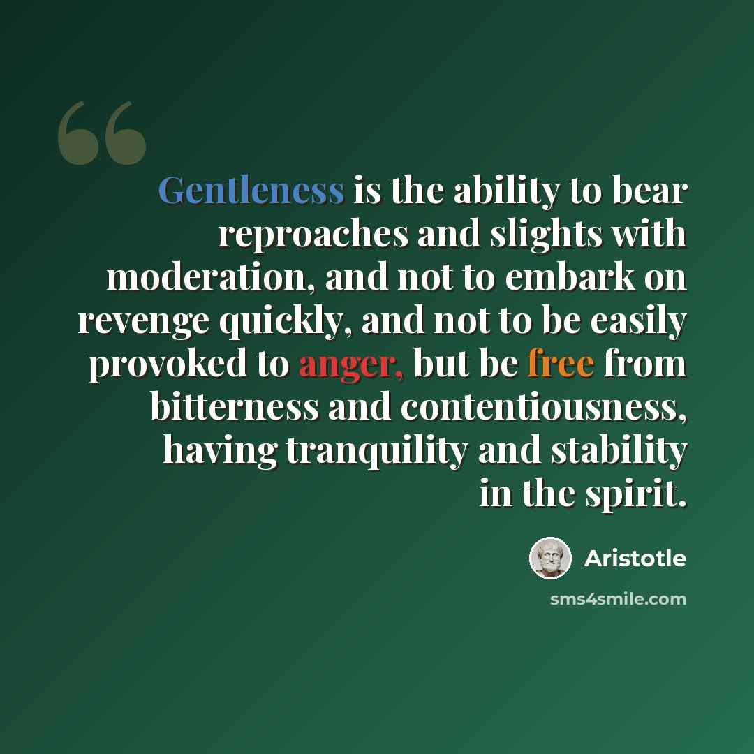 “Gentleness is the ability to bear reproaches and slights with moderation, and not to embark on revenge quickly, and not to be easily provoked to anger, but be free from bitterness and contentiousness, having tranquility and stability in the spirit.” quote by Aristotle
