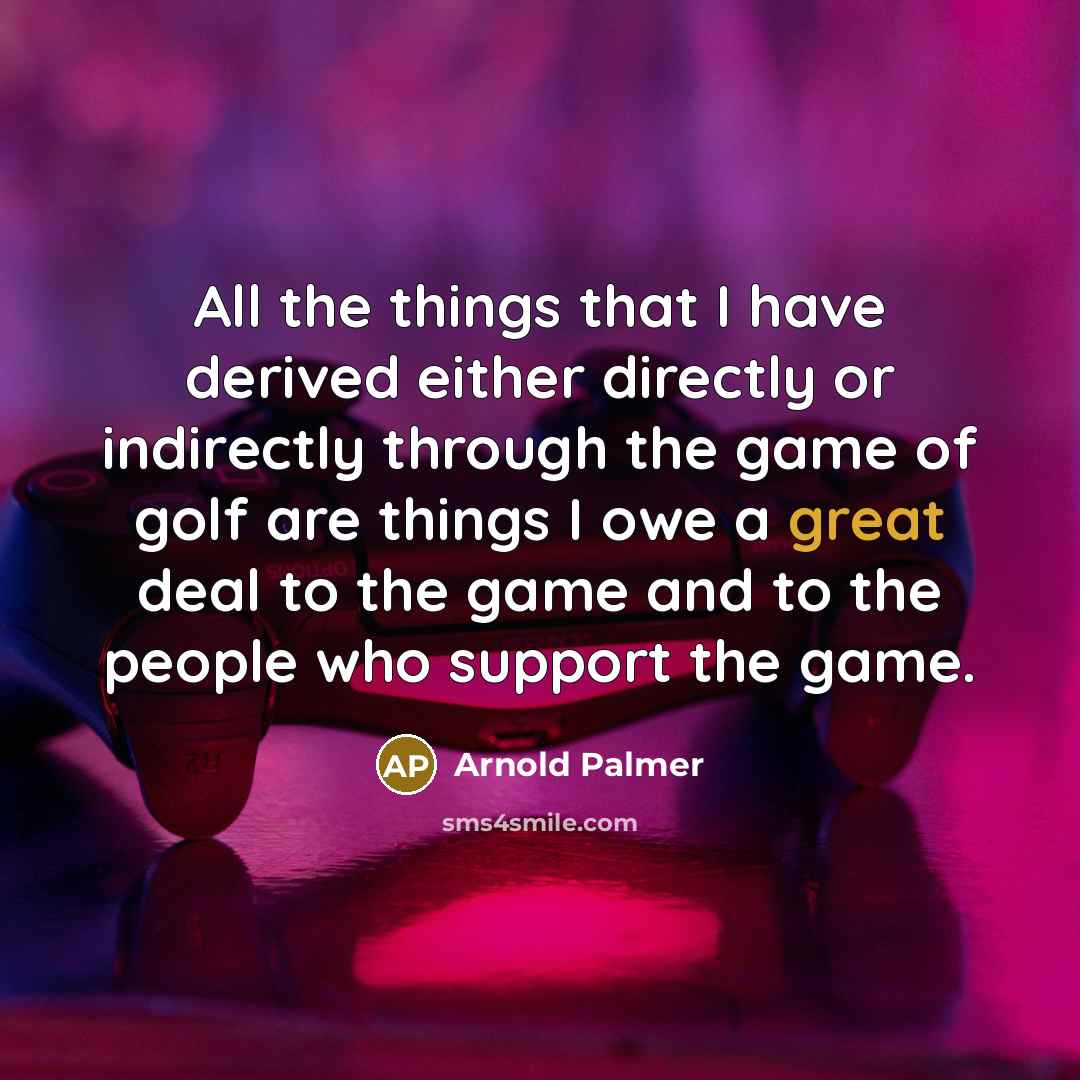 “All the things that I have derived either directly or indirectly through the game of golf are things I owe a great deal to the game and to the people who support the game.” quote by Arnold Palmer