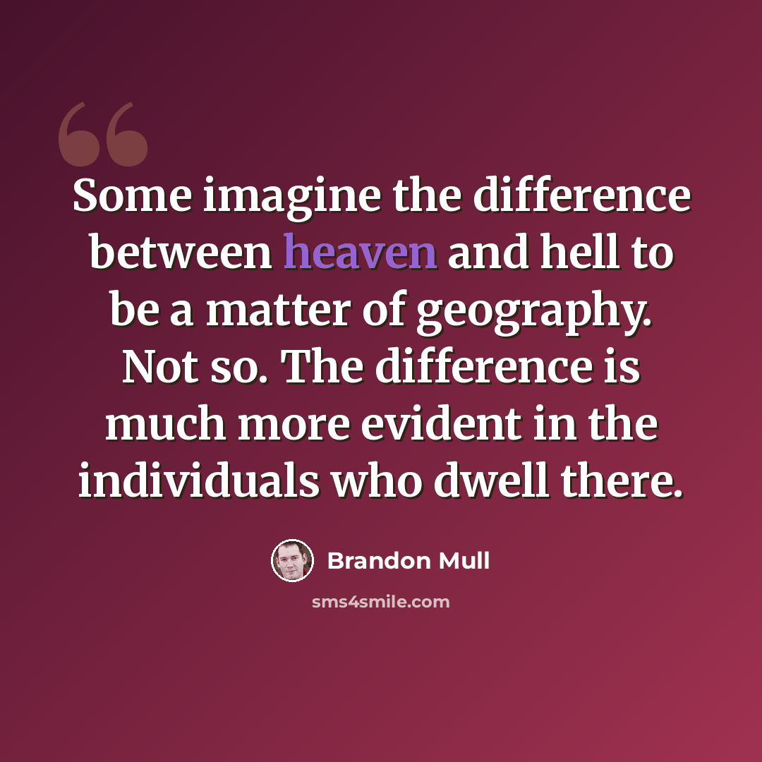 “Some imagine the difference between heaven and hell to be a matter of geography. Not so. The difference is much more evident in the individuals who dwell there.” quote by Brandon Mull