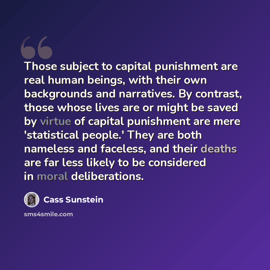 “Those subject to capital punishment are real human beings, with their own backgrounds and narratives. By contrast, those whose lives are or might be saved by virtue of capital punishment are mere 'statistical people.' They are both nameless and faceless, and their deaths are far less likely to be…” quote by Cass Sunstein