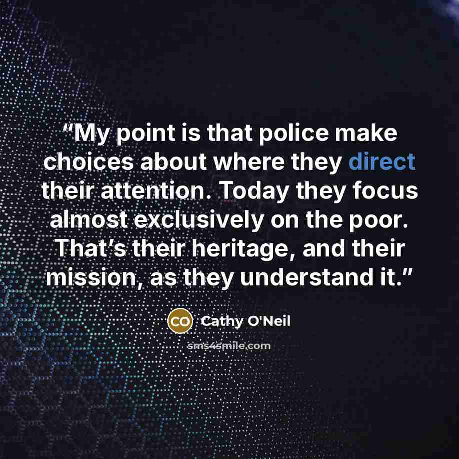 “My point is that police make choices about where they direct their attention. Today they focus almost exclusively on the poor. That’s their heritage, and their mission, as they understand it.” quote by Cathy O'Neil