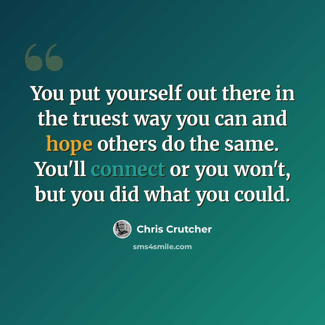 “You put yourself out there in the truest way you can and hope others do the same. You'll connect or you won't, but you did what you could.” quote by Chris Crutcher