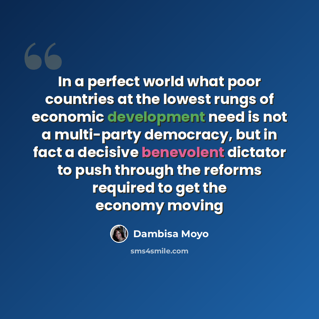 “In a perfect world what poor countries at the lowest rungs of economic development need is not a multi-party democracy, but in fact a decisive benevolent dictator to push through the reforms required to get the economy moving” quote by Dambisa Moyo