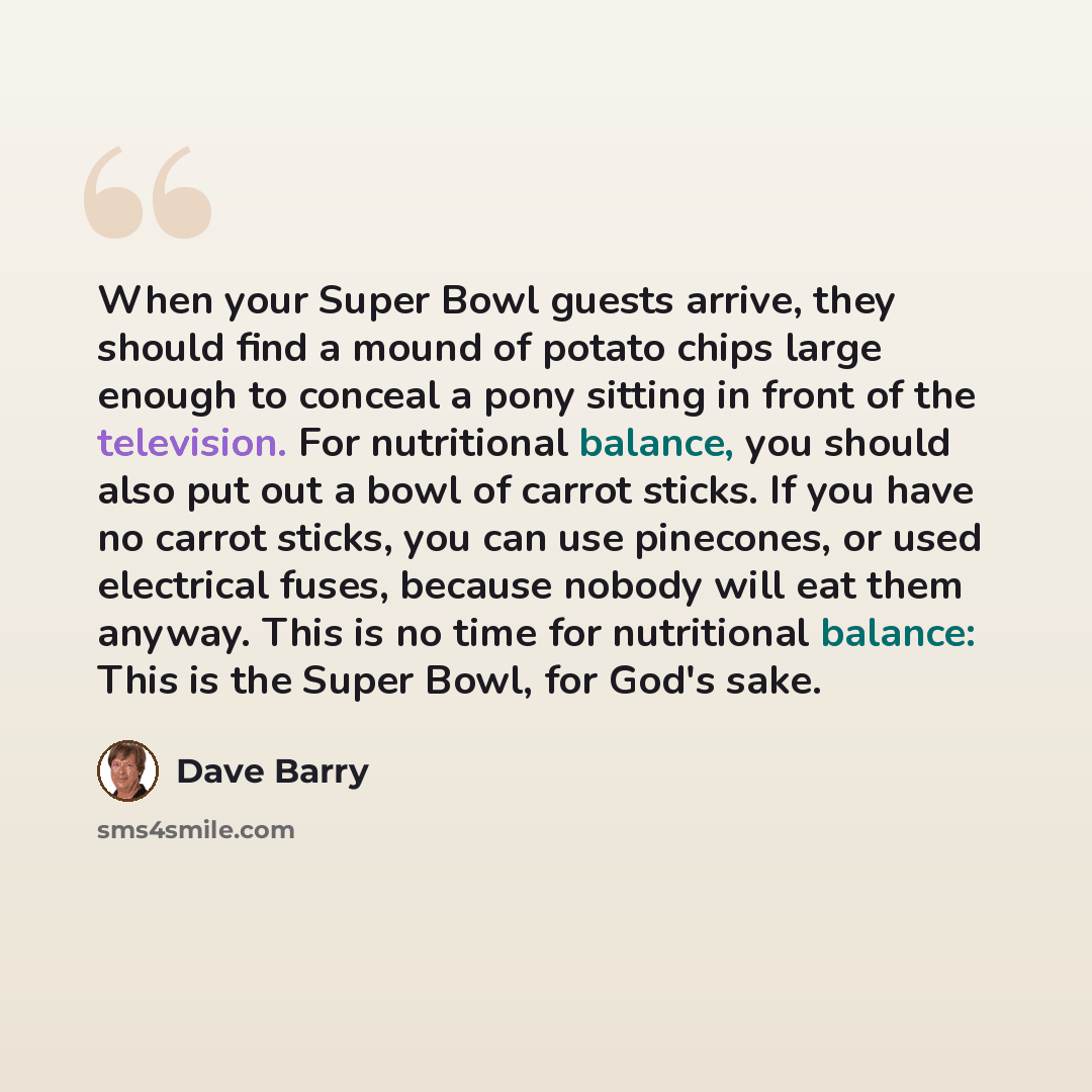 “When your Super Bowl guests arrive, they should find a mound of potato chips large enough to conceal a pony sitting in front of the television. For nutritional balance, you should also put out a bowl of carrot sticks. If you have no carrot sticks, you can use pinecones, or used electrical fuses…” quote by Dave Barry