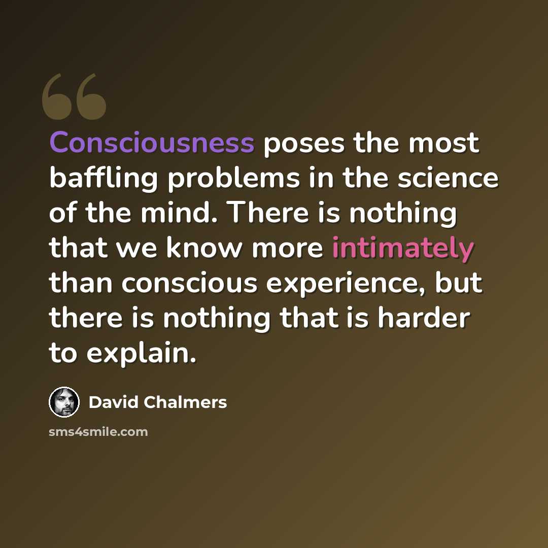 “Consciousness poses the most baffling problems in the science of the mind. There is nothing that we know more intimately than conscious experience, but there is nothing that is harder to explain.” quote by David Chalmers