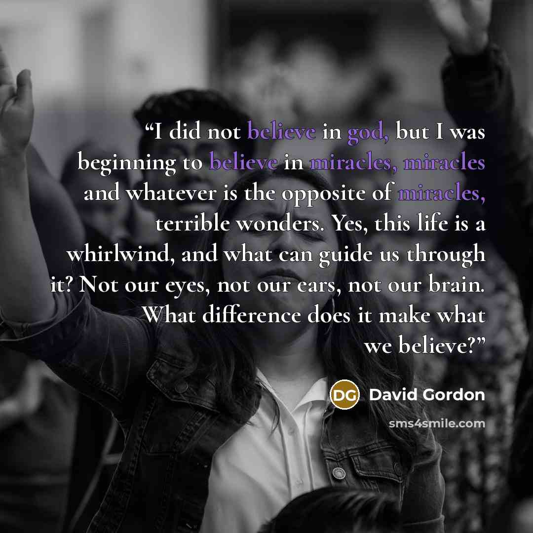 “I did not believe in god, but I was beginning to believe in miracles, miracles and whatever is the opposite of miracles, terrible wonders. Yes, this life is a whirlwind, and what can guide us through it? Not our eyes, not our ears, not our brain. What difference does it make what we believe?” quote by David Gordon