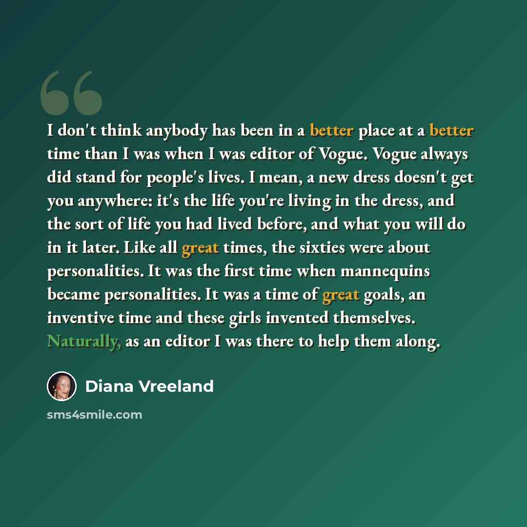 “I don't think anybody has been in a better place at a better time than I was when I was editor of Vogue. Vogue always did stand for people's lives. I mean, a new dress doesn't get you anywhere: it's the life you're living in the dress, and the sort of life you had lived before, and what you will…” quote by Diana Vreeland