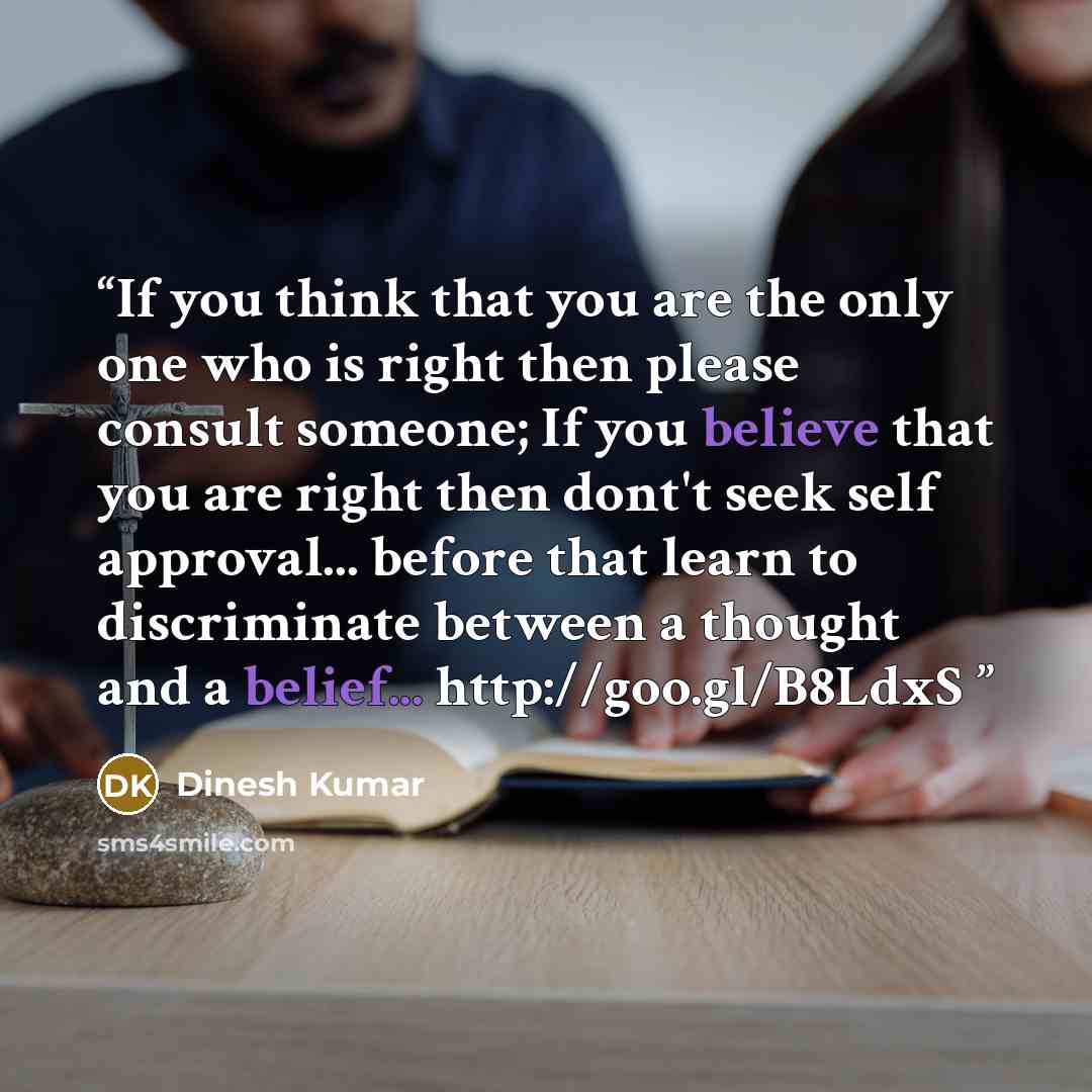 “If you think that you are the only one who is right then please consult someone; If you believe that you are right then dont't seek self approval... before that learn to discriminate between a thought and a belief... http://goo.gl/B8LdxS” quote by Dinesh Kumar