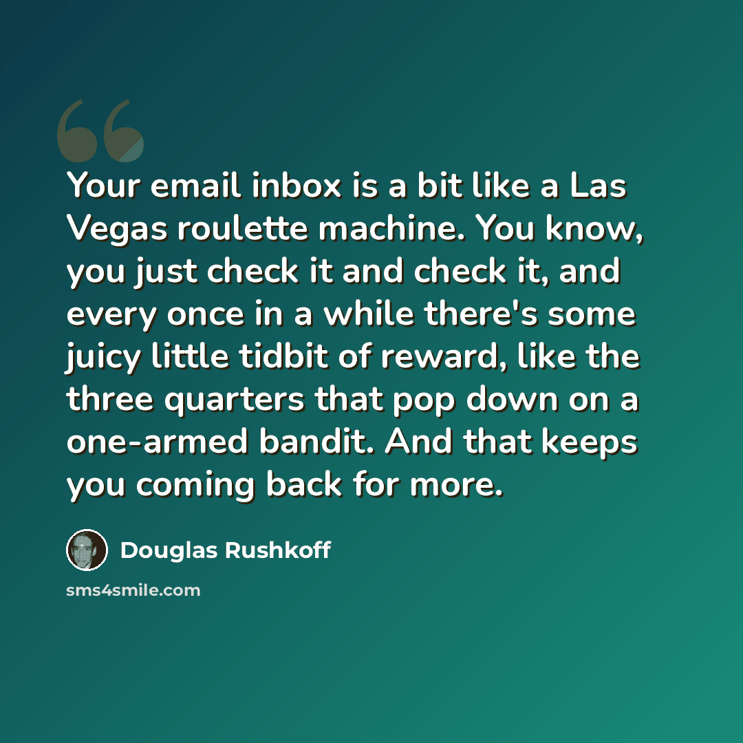 “Your email inbox is a bit like a Las Vegas roulette machine. You know, you just check it and check it, and every once in a while there's some juicy little tidbit of reward, like the three quarters that pop down on a one-armed bandit. And that keeps you coming back for more.” quote by Douglas Rushkoff
