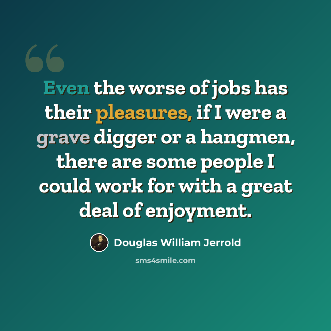 “Even the worse of jobs has their pleasures, if I were a grave digger or a hangmen, there are some people I could work for with a great deal of enjoyment.” quote by Douglas William Jerrold