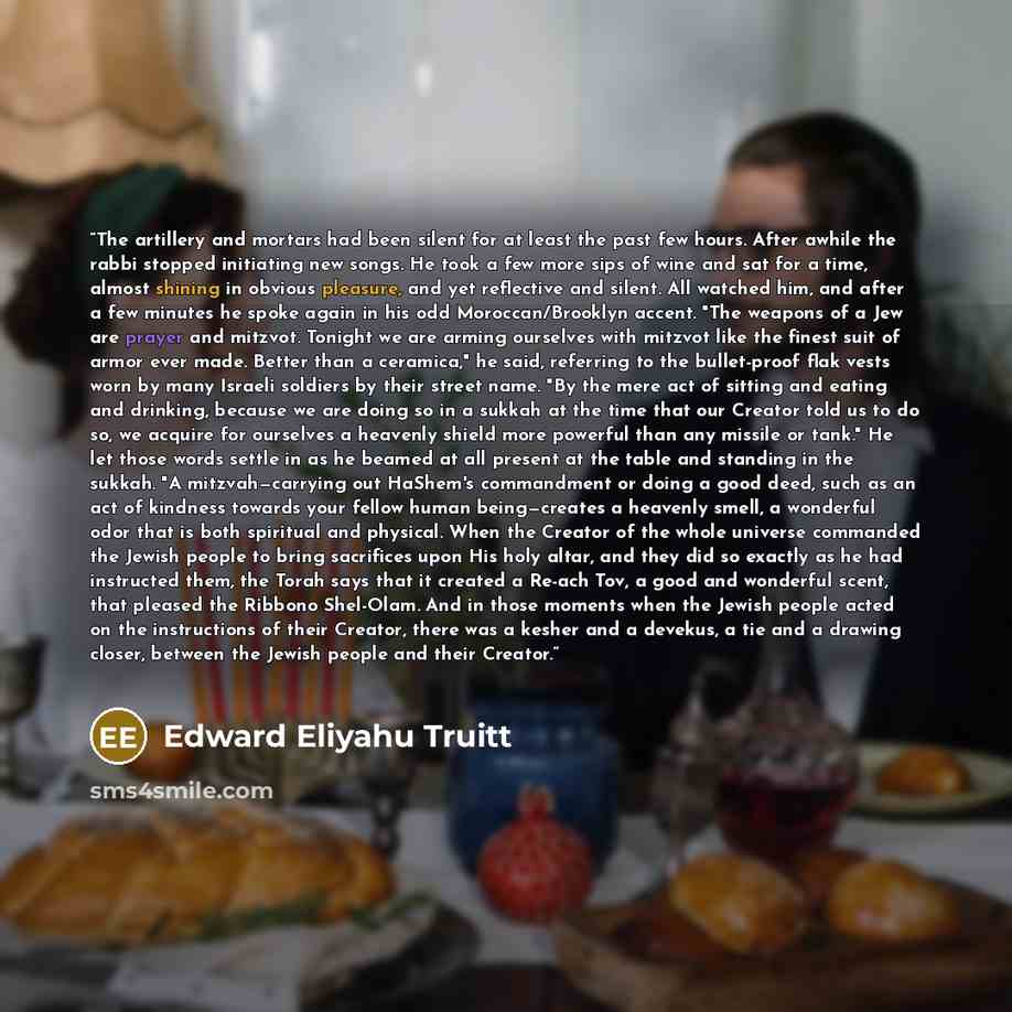 “The artillery and mortars had been silent for at least the past few hours. After awhile the rabbi stopped initiating new songs. He took a few more sips of wine and sat for a time, almost shining in obvious pleasure, and yet reflective and silent. All watched him, and after a few minutes he spoke…” quote by Edward Eliyahu Truitt