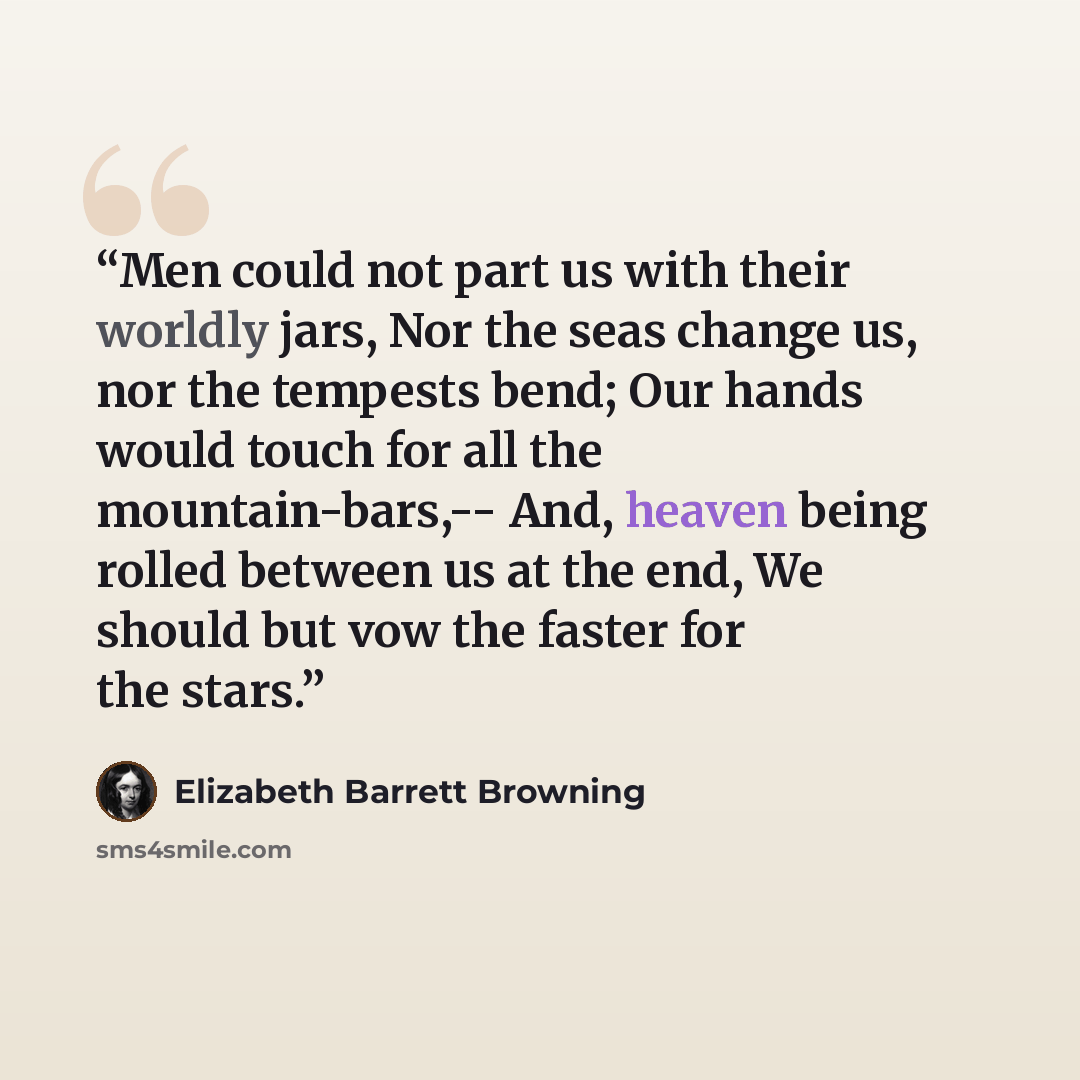 “Men could not part us with their worldly jars, Nor the seas change us, nor the tempests bend; Our hands would touch for all the mountain-bars,-- And, heaven being rolled between us at the end, We should but vow the faster for the stars.” quote by Elizabeth Barrett Browning