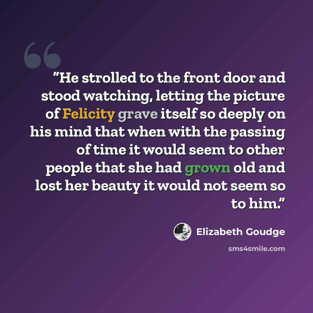 “He strolled to the front door and stood watching, letting the picture of Felicity grave itself so deeply on his mind that when with the passing of time it would seem to other people that she had grown old and lost her beauty it would not seem so to him.” quote by Elizabeth Goudge