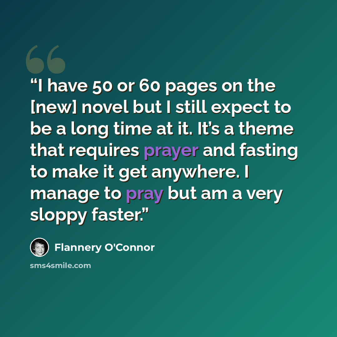 “I have 50 or 60 pages on the [new] novel but I still expect to be a long time at it. It’s a theme that requires prayer and fasting to make it get anywhere. I manage to pray but am a very sloppy faster.” quote by Flannery O'Connor
