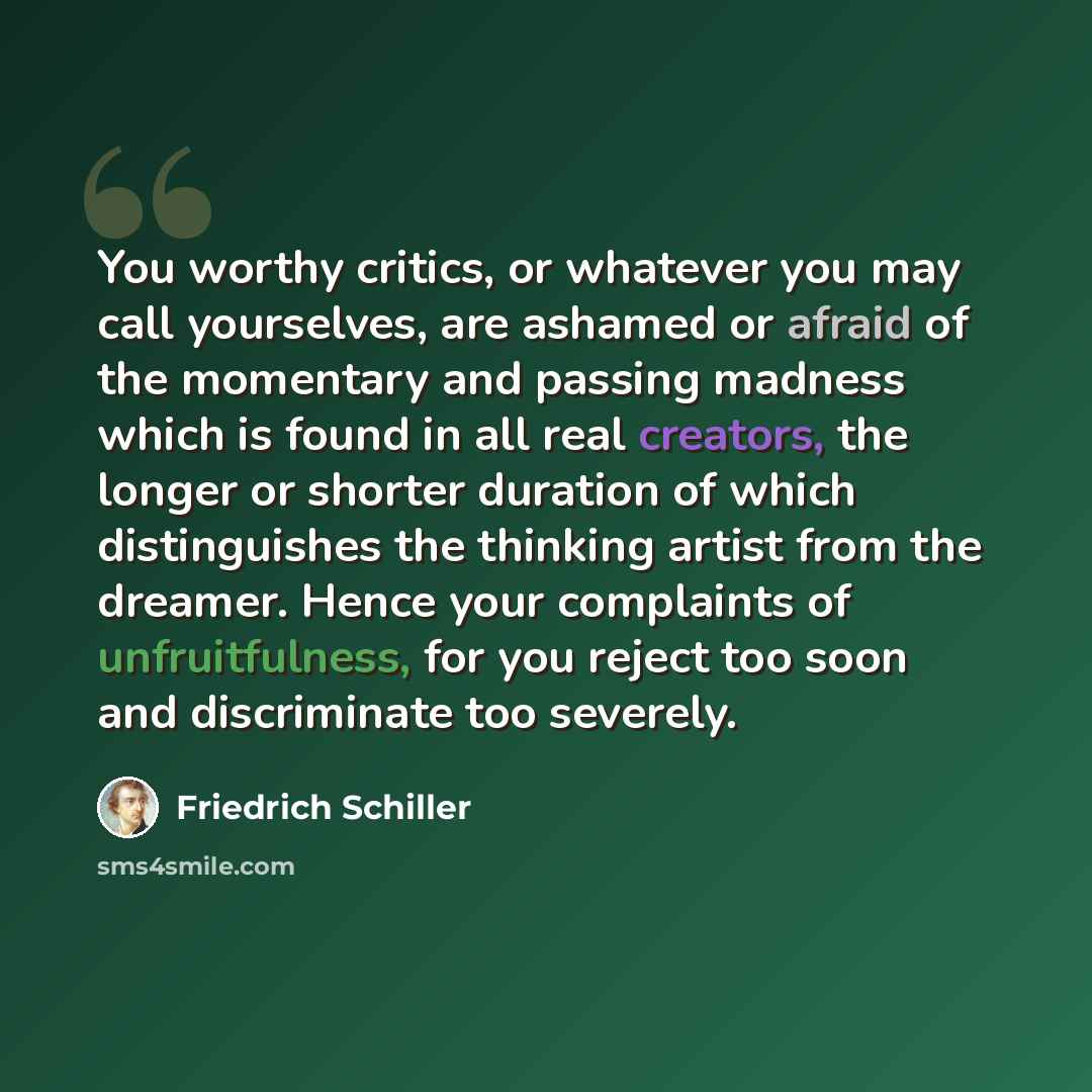 “You worthy critics, or whatever you may call yourselves, are ashamed or afraid of the momentary and passing madness which is found in all real creators, the longer or shorter duration of which distinguishes the thinking artist from the dreamer. Hence your complaints of unfruitfulness, for you…” quote by Friedrich Schiller