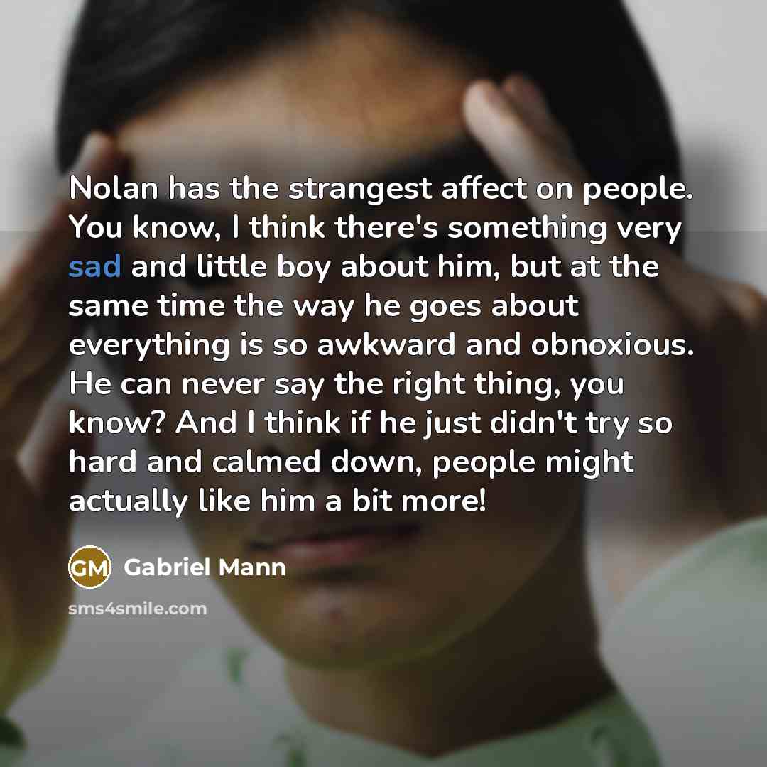 “Nolan has the strangest affect on people. You know, I think there's something very sad and little boy about him, but at the same time the way he goes about everything is so awkward and obnoxious. He can never say the right thing, you know? And I think if he just didn't try so hard and calmed down…” quote by Gabriel Mann
