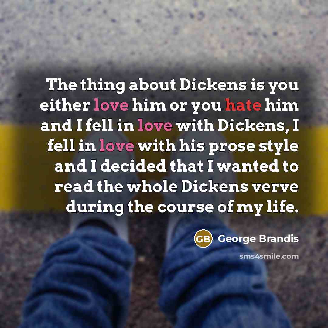 “The thing about Dickens is you either love him or you hate him and I fell in love with Dickens, I fell in love with his prose style and I decided that I wanted to read the whole Dickens verve during the course of my life.” quote by George Brandis