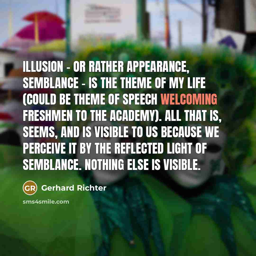 “Illusion - or rather appearance, semblance - is the theme of my life (could be theme of speech welcoming freshmen to the Academy). All that is, seems, and is visible to us because we perceive it by the reflected light of semblance. Nothing else is visible.” quote by Gerhard Richter