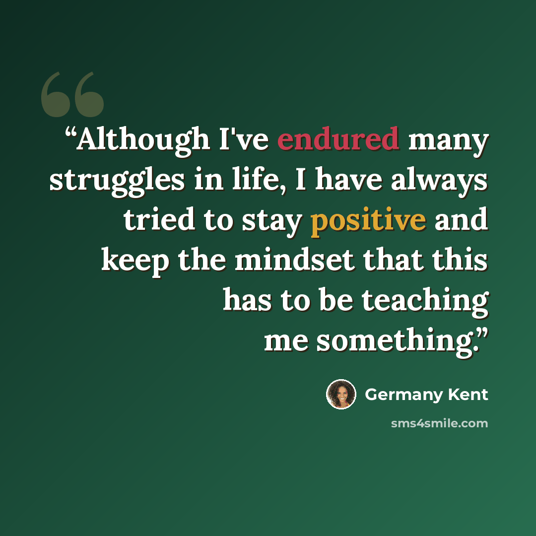 “Although I've endured many struggles in life, I have always tried to stay positive and keep the mindset that this has to be teaching me something.” quote by Germany Kent