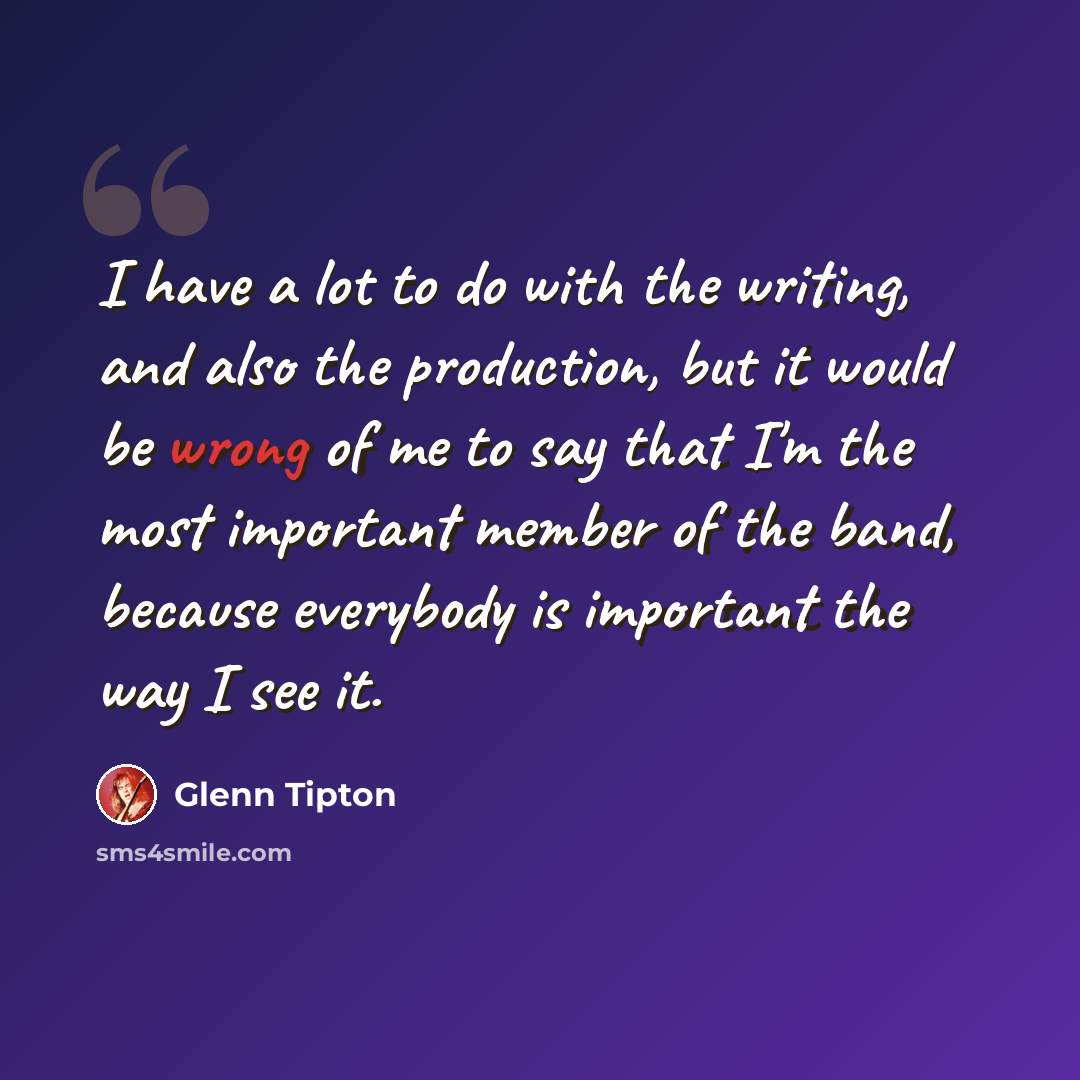 “I have a lot to do with the writing, and also the production, but it would be wrong of me to say that I'm the most important member of the band, because everybody is important the way I see it.” quote by Glenn Tipton