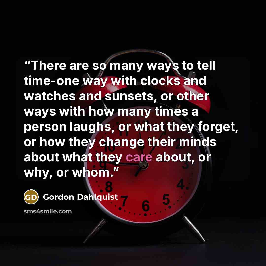 “There are so many ways to tell time-one way with clocks and watches and sunsets, or other ways with how many times a person laughs, or what they forget, or how they change their minds about what they care about, or why, or whom.” quote by Gordon Dahlquist