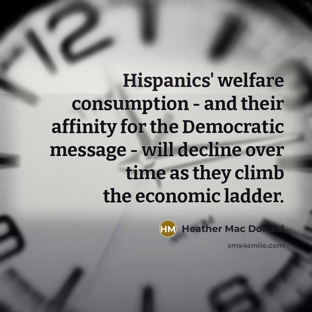 “Hispanics' welfare consumption - and their affinity for the Democratic message - will decline over time as they climb the economic ladder.” quote by Heather Mac Donald