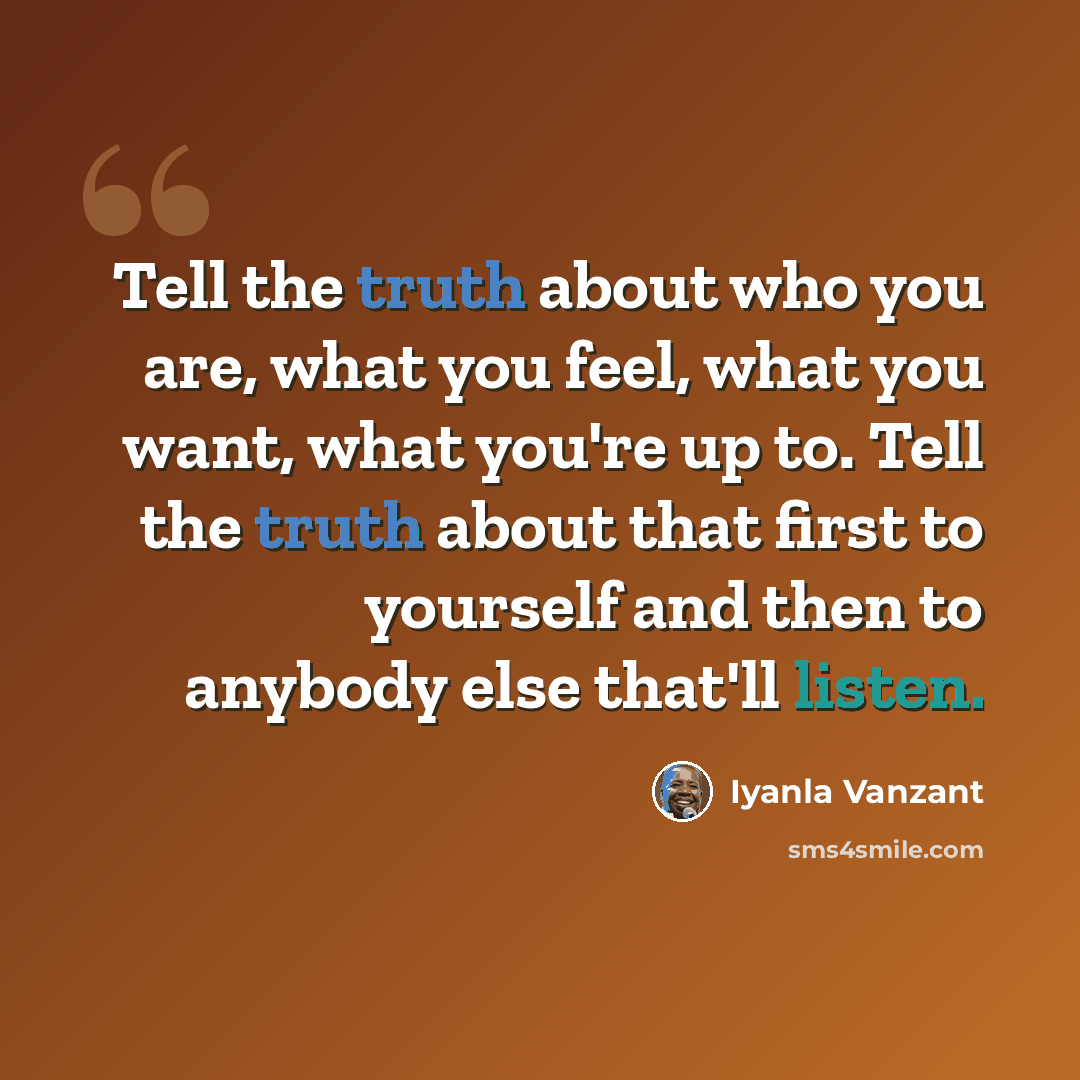 “Tell the truth about who you are, what you feel, what you want, what you're up to. Tell the truth about that first to yourself and then to anybody else that'll listen.” quote by Iyanla Vanzant
