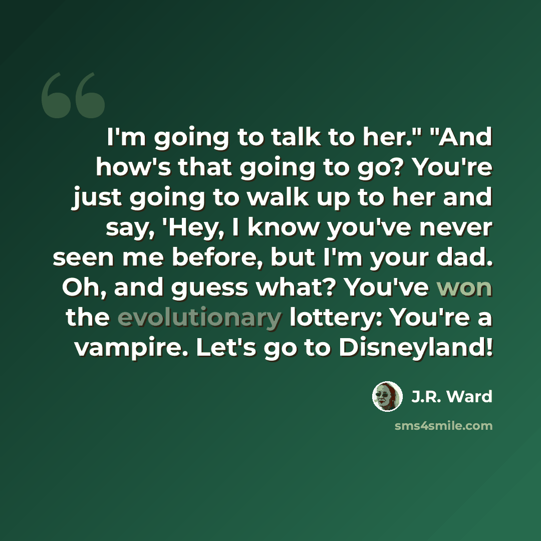 “I'm going to talk to her." "And how's that going to go? You're just going to walk up to her and say, 'Hey, I know you've never seen me before, but I'm your dad. Oh, and guess what? You've won the evolutionary lottery: You're a vampire. Let's go to Disneyland!” quote by J.R. Ward