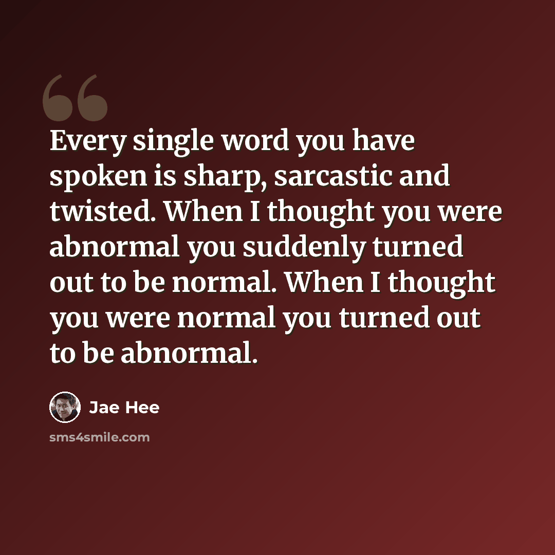 “Every single word you have spoken is sharp, sarcastic and twisted. When I thought you were abnormal you suddenly turned out to be normal. When I thought you were normal you turned out to be abnormal.” quote by Jae Hee
