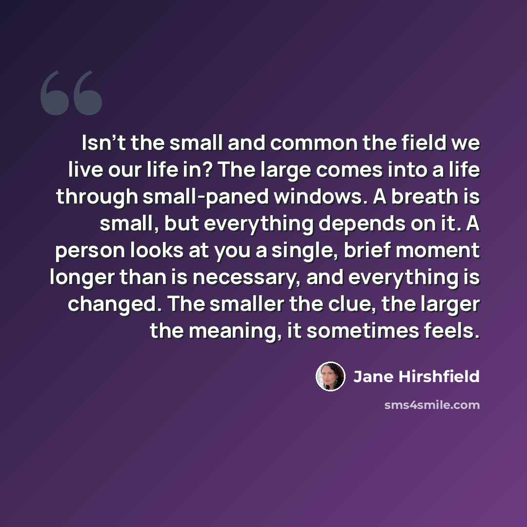 “Isn't the small and common the field we live our life in? The large comes into a life through small-paned windows. A breath is small, but everything depends on it. A person looks at you a single, brief moment longer than is necessary, and everything is changed. The smaller the clue, the larger the…” quote by Jane Hirshfield
