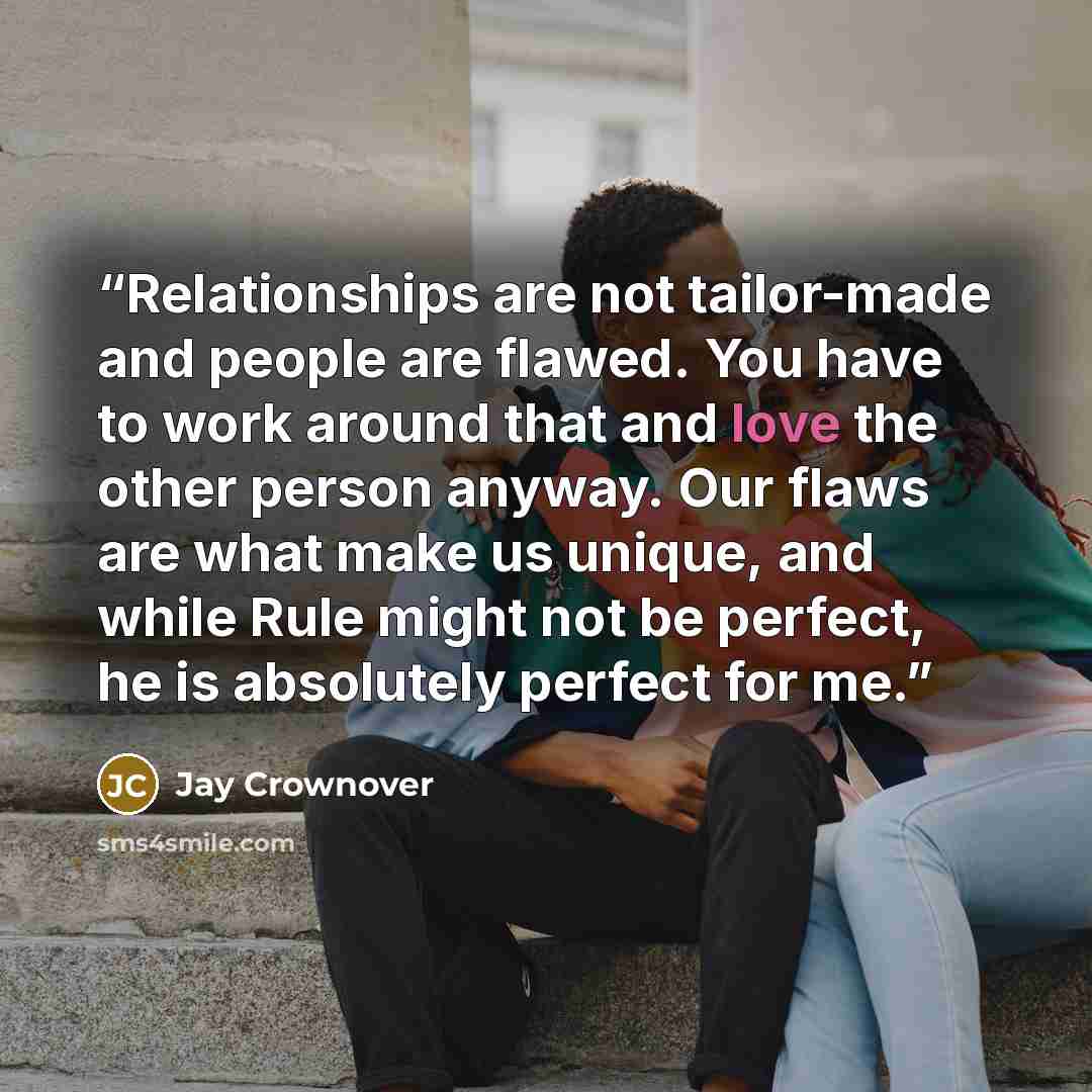 “Relationships are not tailor-made and people are flawed. You have to work around that and love the other person anyway. Our flaws are what make us unique, and while Rule might not be perfect, he is absolutely perfect for me.” quote by Jay Crownover