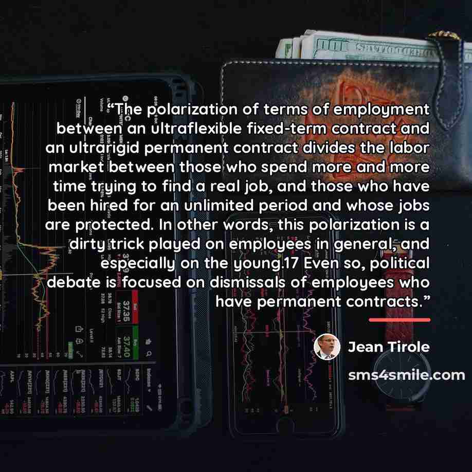 “The polarization of terms of employment between an ultraflexible fixed-term contract and an ultrarigid permanent contract divides the labor market between those who spend more and more time trying to find a real job, and those who have been hired for an unlimited period and whose jobs are…” quote by Jean Tirole